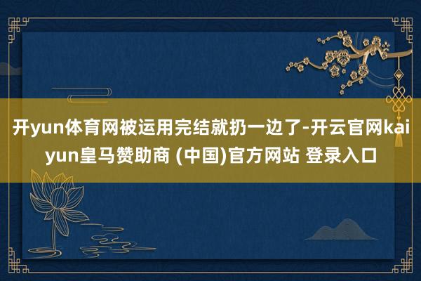 開(kāi)yun體育網(wǎng)被運(yùn)用完結(jié)就扔一邊了-開(kāi)云官網(wǎng)kaiyun皇馬贊助商 (中國(guó))官方網(wǎng)站 登錄入口