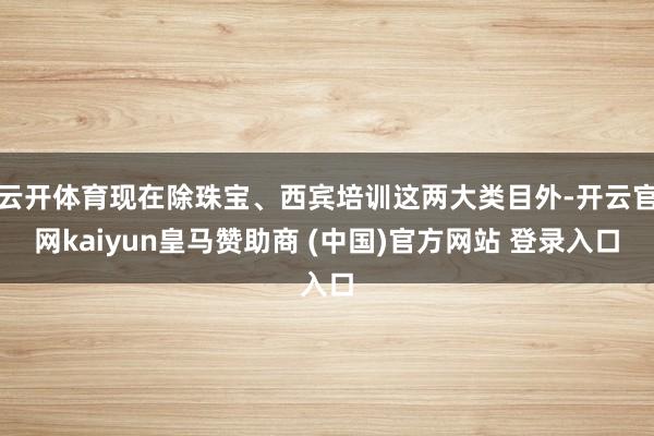 云開(kāi)體育現(xiàn)在除珠寶、西賓培訓(xùn)這兩大類(lèi)目外-開(kāi)云官網(wǎng)kaiyun皇馬贊助商 (中國(guó))官方網(wǎng)站 登錄入口