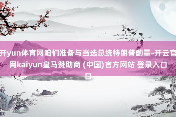開yun體育網(wǎng)咱們準(zhǔn)備與當(dāng)選總統(tǒng)特朗普酌量-開云官網(wǎng)kaiyun皇馬贊助商 (中國)官方網(wǎng)站 登錄入口