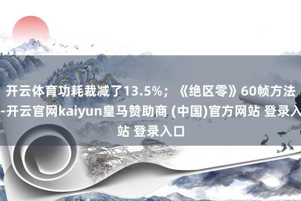 開云體育功耗裁減了13.5%；《絕區(qū)零》60幀方法下-開云官網(wǎng)kaiyun皇馬贊助商 (中國)官方網(wǎng)站 登錄入口