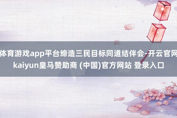 體育游戲app平臺締造三民目標(biāo)同道結(jié)伴會-開云官網(wǎng)kaiyun皇馬贊助商 (中國)官方網(wǎng)站 登錄入口