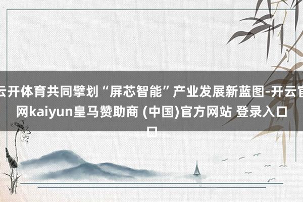 云開體育共同擘劃“屏芯智能”產(chǎn)業(yè)發(fā)展新藍(lán)圖-開云官網(wǎng)kaiyun皇馬贊助商 (中國)官方網(wǎng)站 登錄入口