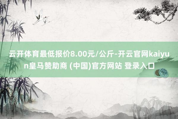 云開體育最低報(bào)價(jià)8.00元/公斤-開云官網(wǎng)kaiyun皇馬贊助商 (中國)官方網(wǎng)站 登錄入口
