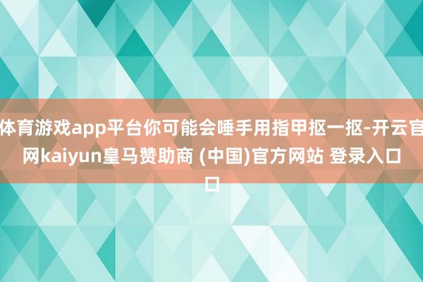 體育游戲app平臺(tái)你可能會(huì)唾手用指甲摳一摳-開云官網(wǎng)kaiyun皇馬贊助商 (中國(guó))官方網(wǎng)站 登錄入口