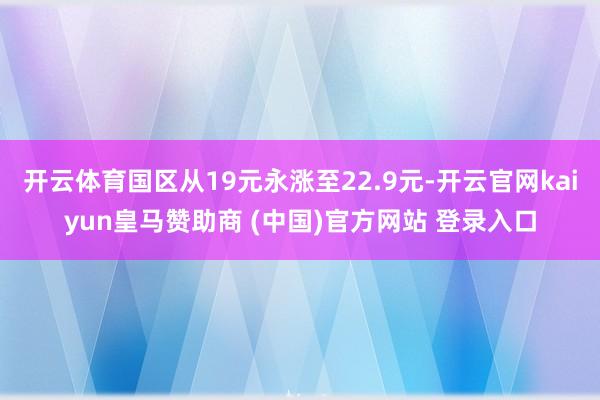 開云體育國區(qū)從19元永漲至22.9元-開云官網kaiyun皇馬贊助商 (中國)官方網站 登錄入口