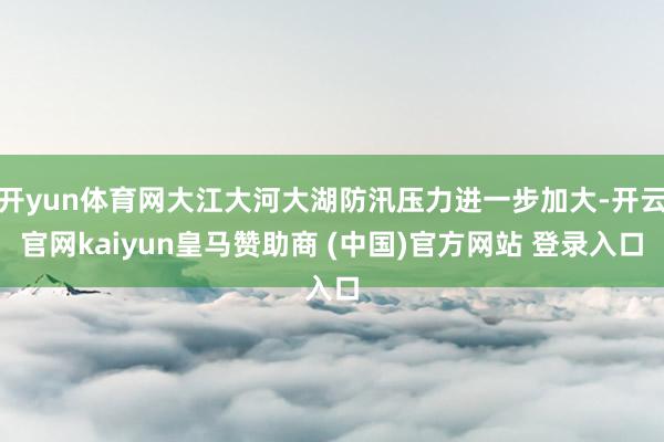 開yun體育網(wǎng)大江大河大湖防汛壓力進(jìn)一步加大-開云官網(wǎng)kaiyun皇馬贊助商 (中國(guó))官方網(wǎng)站 登錄入口