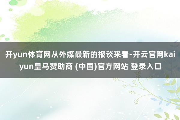開(kāi)yun體育網(wǎng)從外媒最新的報(bào)談來(lái)看-開(kāi)云官網(wǎng)kaiyun皇馬贊助商 (中國(guó))官方網(wǎng)站 登錄入口