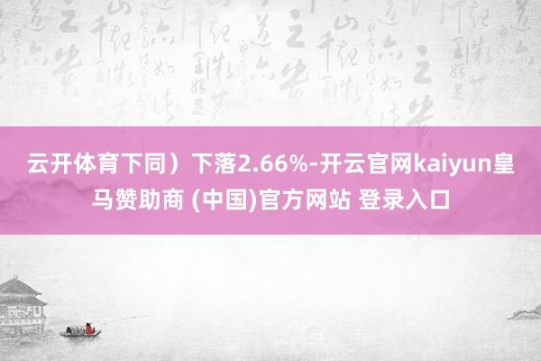 云開體育下同）下落2.66%-開云官網(wǎng)kaiyun皇馬贊助商 (中國(guó))官方網(wǎng)站 登錄入口