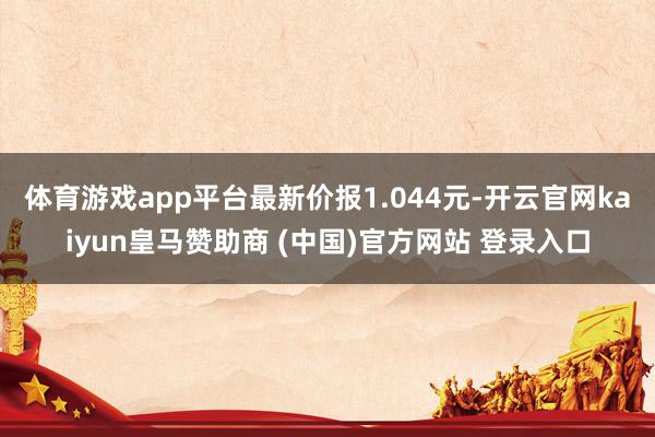 體育游戲app平臺(tái)最新價(jià)報(bào)1.044元-開云官網(wǎng)kaiyun皇馬贊助商 (中國(guó))官方網(wǎng)站 登錄入口