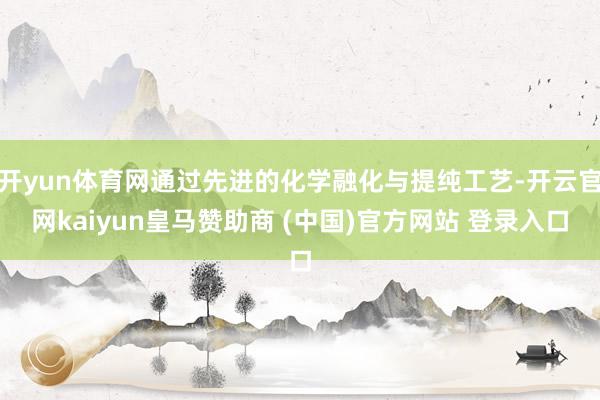 開yun體育網(wǎng)通過先進的化學(xué)融化與提純工藝-開云官網(wǎng)kaiyun皇馬贊助商 (中國)官方網(wǎng)站 登錄入口
