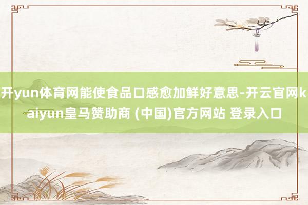 開(kāi)yun體育網(wǎng)能使食品口感愈加鮮好意思-開(kāi)云官網(wǎng)kaiyun皇馬贊助商 (中國(guó))官方網(wǎng)站 登錄入口