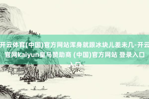 開(kāi)云體育(中國(guó))官方網(wǎng)站渾身就跟冰塊兒差未幾-開(kāi)云官網(wǎng)kaiyun皇馬贊助商 (中國(guó))官方網(wǎng)站 登錄入口