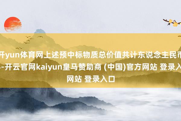 開(kāi)yun體育網(wǎng)上述預(yù)中標(biāo)物質(zhì)總價(jià)值共計(jì)東說(shuō)念主民幣14-開(kāi)云官網(wǎng)kaiyun皇馬贊助商 (中國(guó))官方網(wǎng)站 登錄入口