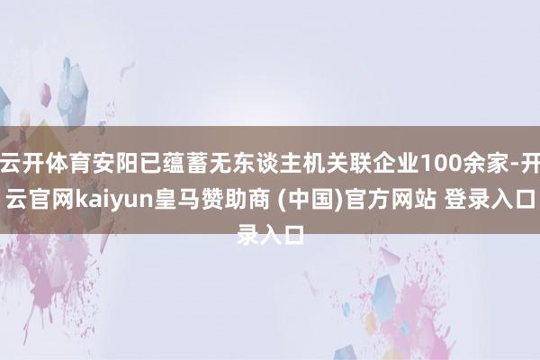 云開體育安陽已蘊(yùn)蓄無東談主機(jī)關(guān)聯(lián)企業(yè)100余家-開云官網(wǎng)kaiyun皇馬贊助商 (中國(guó))官方網(wǎng)站 登錄入口