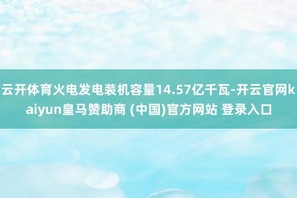 云開體育火電發(fā)電裝機(jī)容量14.57億千瓦-開云官網(wǎng)kaiyun皇馬贊助商 (中國)官方網(wǎng)站 登錄入口