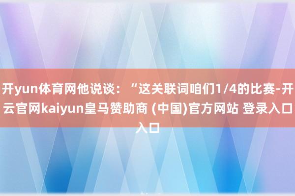 開yun體育網(wǎng)他說談：“這關聯(lián)詞咱們1/4的比賽-開云官網(wǎng)kaiyun皇馬贊助商 (中國)官方網(wǎng)站 登錄入口