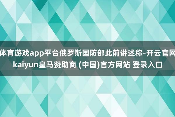 體育游戲app平臺(tái)俄羅斯國防部此前講述稱-開云官網(wǎng)kaiyun皇馬贊助商 (中國)官方網(wǎng)站 登錄入口