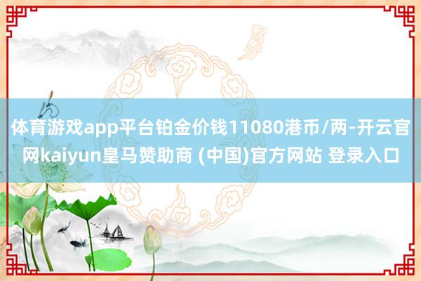 體育游戲app平臺鉑金價錢11080港幣/兩-開云官網(wǎng)kaiyun皇馬贊助商 (中國)官方網(wǎng)站 登錄入口