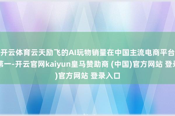 開云體育云天勵(lì)飛的AI玩物銷量在中國主流電商平臺(tái)排行第一-開云官網(wǎng)kaiyun皇馬贊助商 (中國)官方網(wǎng)站 登錄入口