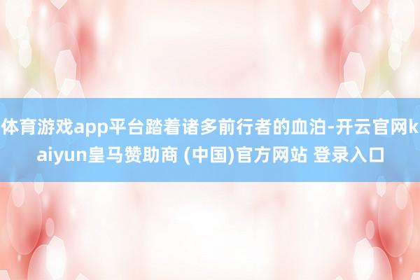 體育游戲app平臺(tái)踏著諸多前行者的血泊-開云官網(wǎng)kaiyun皇馬贊助商 (中國(guó))官方網(wǎng)站 登錄入口