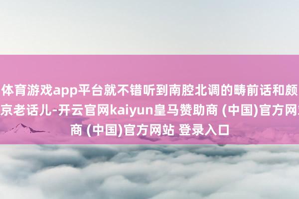 體育游戲app平臺(tái)就不錯(cuò)聽到南腔北調(diào)的疇前話和頗具特質(zhì)的北京老話兒-開云官網(wǎng)kaiyun皇馬贊助商 (中國(guó))官方網(wǎng)站 登錄入口