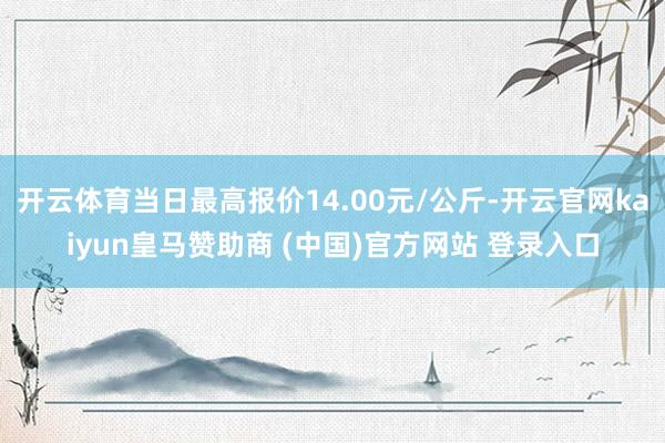 開云體育當(dāng)日最高報價14.00元/公斤-開云官網(wǎng)kaiyun皇馬贊助商 (中國)官方網(wǎng)站 登錄入口