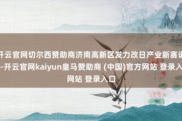 開云官網(wǎng)切爾西贊助商濟南高新區(qū)發(fā)力改日產(chǎn)業(yè)新賽說念-開云官網(wǎng)kaiyun皇馬贊助商 (中國)官方網(wǎng)站 登錄入口
