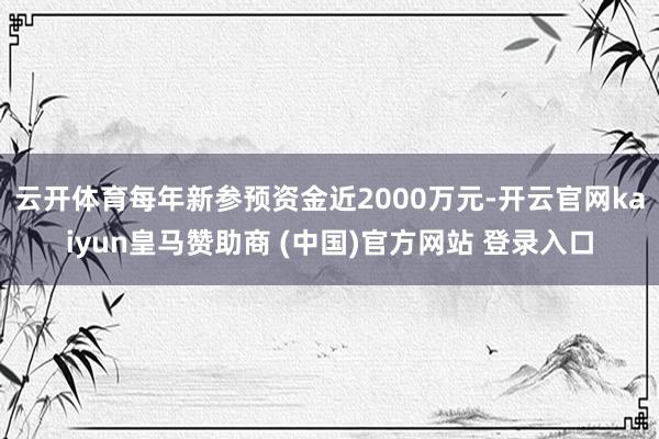 云開體育每年新參預(yù)資金近2000萬元-開云官網(wǎng)kaiyun皇馬贊助商 (中國)官方網(wǎng)站 登錄入口