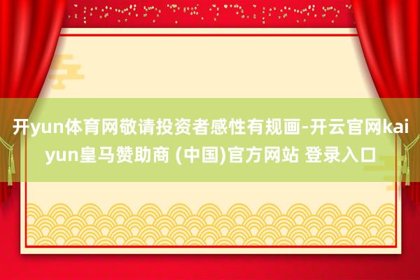 開yun體育網(wǎng)敬請(qǐng)投資者感性有規(guī)畫-開云官網(wǎng)kaiyun皇馬贊助商 (中國(guó))官方網(wǎng)站 登錄入口