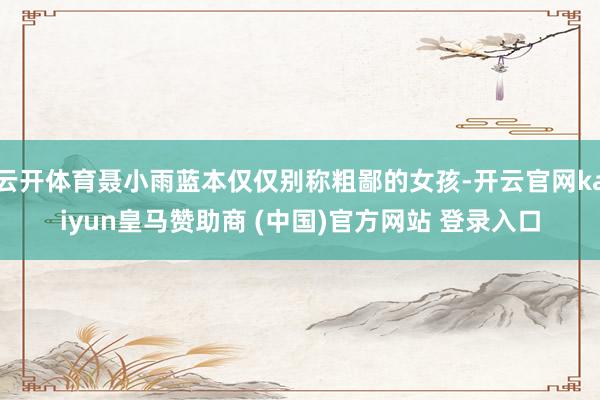 云開體育聶小雨藍(lán)本僅僅別稱粗鄙的女孩-開云官網(wǎng)kaiyun皇馬贊助商 (中國)官方網(wǎng)站 登錄入口
