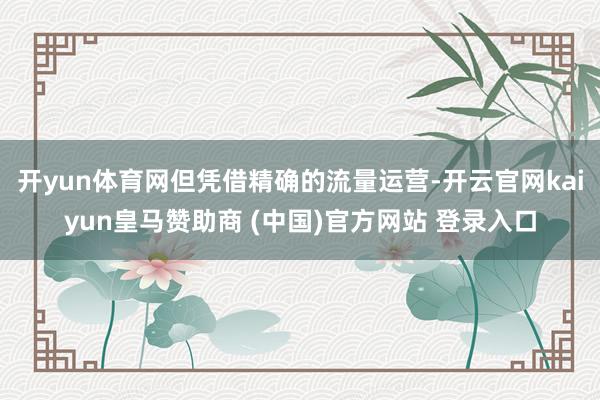 開yun體育網(wǎng)但憑借精確的流量運(yùn)營(yíng)-開云官網(wǎng)kaiyun皇馬贊助商 (中國(guó))官方網(wǎng)站 登錄入口