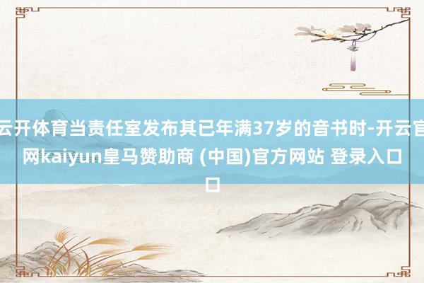 云開體育當責任室發(fā)布其已年滿37歲的音書時-開云官網(wǎng)kaiyun皇馬贊助商 (中國)官方網(wǎng)站 登錄入口