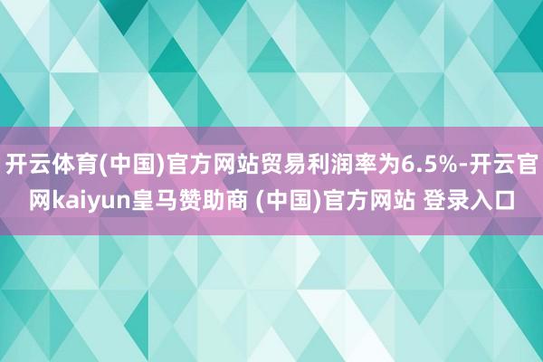 開云體育(中國)官方網(wǎng)站貿(mào)易利潤率為6.5%-開云官網(wǎng)kaiyun皇馬贊助商 (中國)官方網(wǎng)站 登錄入口