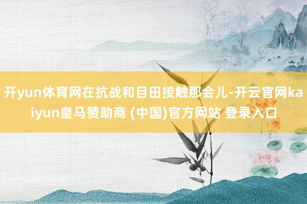 開yun體育網(wǎng)在抗戰(zhàn)和目田接觸那會兒-開云官網(wǎng)kaiyun皇馬贊助商 (中國)官方網(wǎng)站 登錄入口