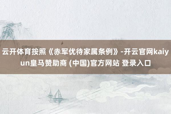 云開體育按照《赤軍優(yōu)待家屬條例》-開云官網(wǎng)kaiyun皇馬贊助商 (中國(guó))官方網(wǎng)站 登錄入口