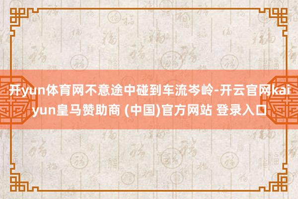 開(kāi)yun體育網(wǎng)不意途中碰到車(chē)流岑嶺-開(kāi)云官網(wǎng)kaiyun皇馬贊助商 (中國(guó))官方網(wǎng)站 登錄入口