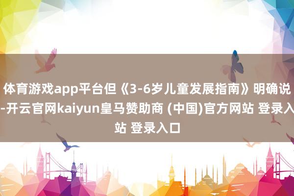 體育游戲app平臺但《3-6歲兒童發(fā)展指南》明確說了-開云官網(wǎng)kaiyun皇馬贊助商 (中國)官方網(wǎng)站 登錄入口