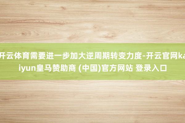 開云體育需要進一步加大逆周期轉(zhuǎn)變力度-開云官網(wǎng)kaiyun皇馬贊助商 (中國)官方網(wǎng)站 登錄入口