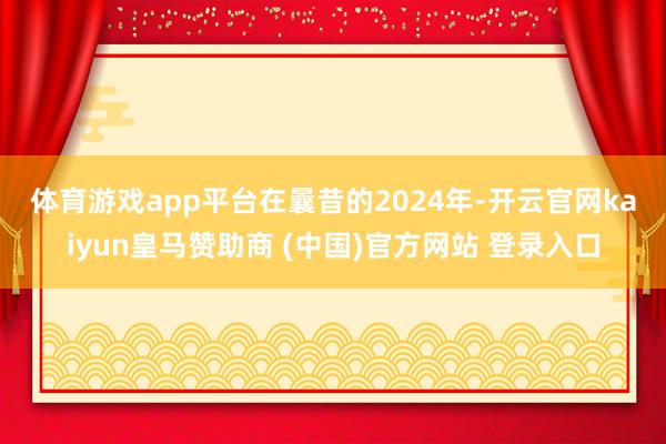 體育游戲app平臺(tái)　　在曩昔的2024年-開云官網(wǎng)kaiyun皇馬贊助商 (中國(guó))官方網(wǎng)站 登錄入口