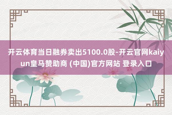 開云體育當(dāng)日融券賣出5100.0股-開云官網(wǎng)kaiyun皇馬贊助商 (中國)官方網(wǎng)站 登錄入口