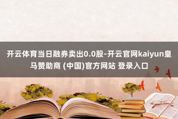 開云體育當日融券賣出0.0股-開云官網(wǎng)kaiyun皇馬贊助商 (中國)官方網(wǎng)站 登錄入口