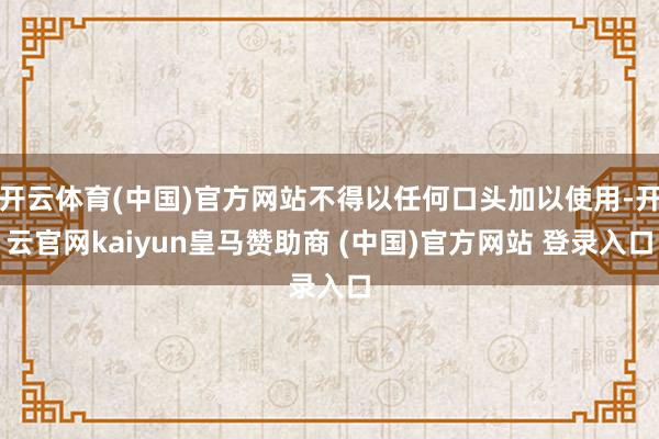 開云體育(中國)官方網(wǎng)站不得以任何口頭加以使用-開云官網(wǎng)kaiyun皇馬贊助商 (中國)官方網(wǎng)站 登錄入口