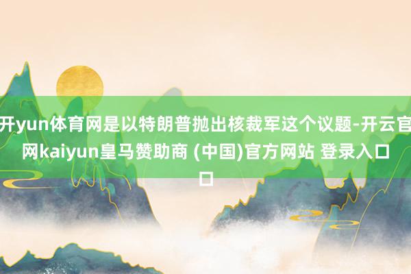 開yun體育網(wǎng)是以特朗普拋出核裁軍這個(gè)議題-開云官網(wǎng)kaiyun皇馬贊助商 (中國(guó))官方網(wǎng)站 登錄入口