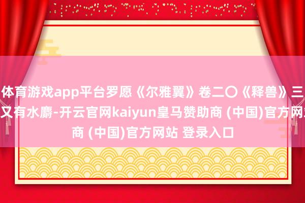 體育游戲app平臺羅愿《爾雅翼》卷二〇《釋獸》三《麝》曰：又有水麝-開云官網(wǎng)kaiyun皇馬贊助商 (中國)官方網(wǎng)站 登錄入口