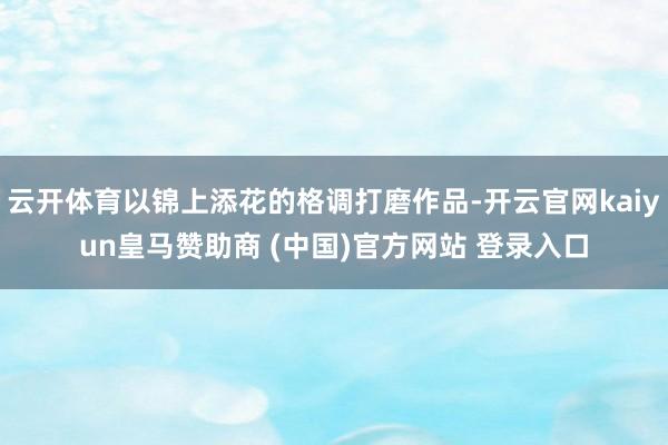 云開體育以錦上添花的格調打磨作品-開云官網(wǎng)kaiyun皇馬贊助商 (中國)官方網(wǎng)站 登錄入口