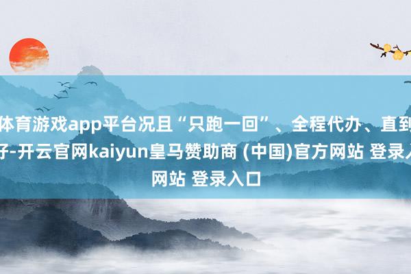 體育游戲app平臺(tái)況且“只跑一回”、全程代辦、直到辦好-開(kāi)云官網(wǎng)kaiyun皇馬贊助商 (中國(guó))官方網(wǎng)站 登錄入口