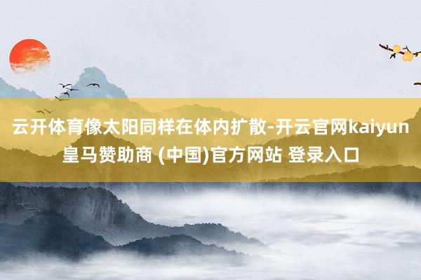 云開體育像太陽同樣在體內(nèi)擴(kuò)散-開云官網(wǎng)kaiyun皇馬贊助商 (中國)官方網(wǎng)站 登錄入口