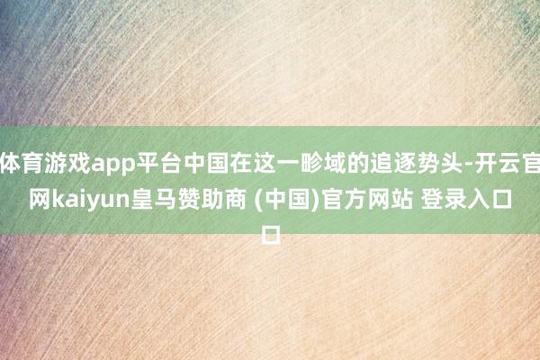 體育游戲app平臺(tái)中國在這一畛域的追逐勢頭-開云官網(wǎng)kaiyun皇馬贊助商 (中國)官方網(wǎng)站 登錄入口