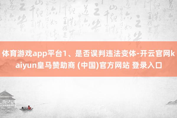 體育游戲app平臺1、是否誤判違法變體-開云官網(wǎng)kaiyun皇馬贊助商 (中國)官方網(wǎng)站 登錄入口