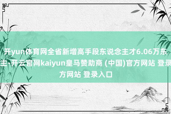 開(kāi)yun體育網(wǎng)全省新增高手段東說(shuō)念主才6.06萬(wàn)東說(shuō)念主-開(kāi)云官網(wǎng)kaiyun皇馬贊助商 (中國(guó))官方網(wǎng)站 登錄入口